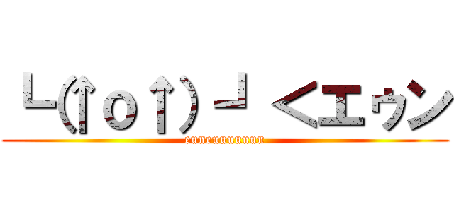┗（↑ｏ↑）┛＜エゥン (euneuuuuuun)
