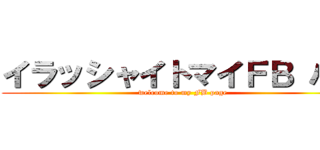 イラッシャイトマイＦＢ パゲ (welcome to my FB page)