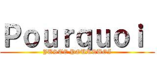 Ｐｏｕｒｑｕｏｉ  (JUSTE POURQUOI)