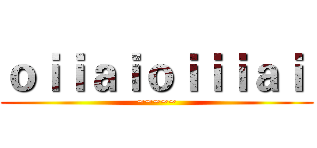 ｏｉｉａｉｏｉｉｉａｉ  (~~~~~)