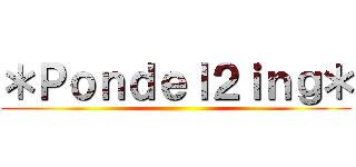 ＊Ｐｏｎｄｅｌ２ｉｎｇ＊ ()