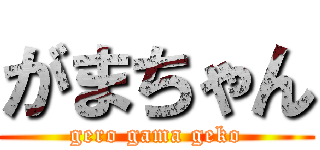 がまちゃん (gero gama geko)