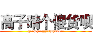 高子晴个傻货呗 (gaoziqinggeshahuobei)