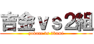 吉金ｖｓ２組 (yokane vs 2kumi)