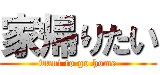 家帰りたい (want to go home)