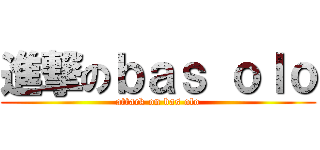 進撃のｂａｓ ｏｌｏ (attack on bas olo)