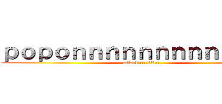 ｐｏｐｏｎｎｎｎｎｎｎｎｎｎｎｎｎ (attack on titan)