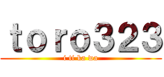 ｔｏｒｏ３２３ (i ti ka wa)