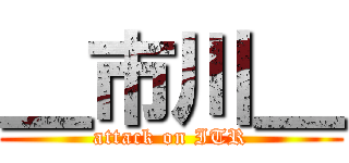 ＿市川＿ (attack on ITR)