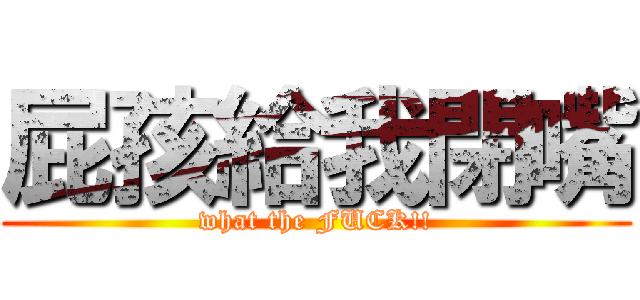 屁孩給我閉嘴 (what the FUCK!!)