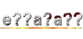 ｅ？？ａ？ａ？？ (attack on titan)