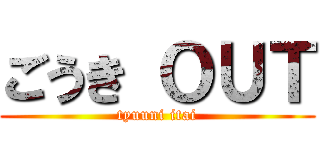 ごうき ＯＵＴ (tyuuni itai)