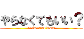 やらなくてもいい？ (usodesuyarimasu)