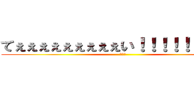 てぇぇぇぇぇぇぇぇぇい！！！！！！！！！！ (　　　)