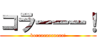 コラーーー！ (koraaaaaaaaaa!)