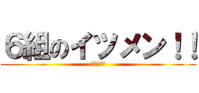 ６組のイツメン！！ (最初で最後)