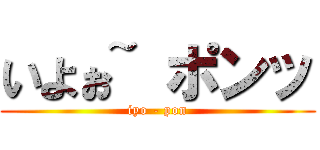 いよぉ~ ポンッ (iyo - pon)