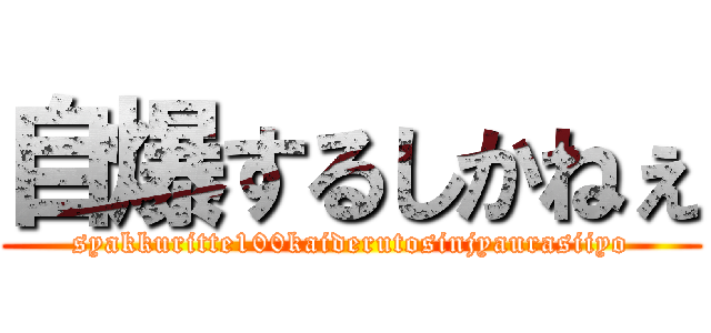 自爆するしかねぇ (syakkuritte100kaiderutosinjyaurasiiyo)