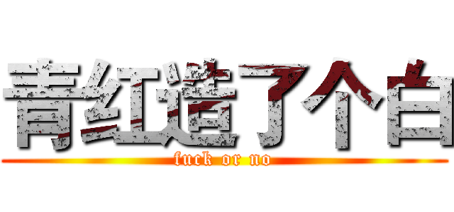 青红造了个白 (fuck or no)