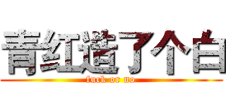 青红造了个白 (fuck or no)