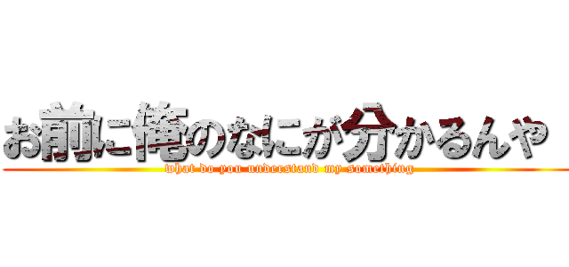 お前に俺のなにが分かるんや！ (what do you understand my something)