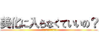 美化に入らなくていいの？ (コレを見てるそこのあなた！)