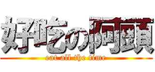 好吃の阿頭 (eat all the time)