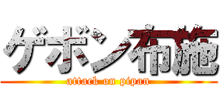 ゲボン布施 (attack on pipan)