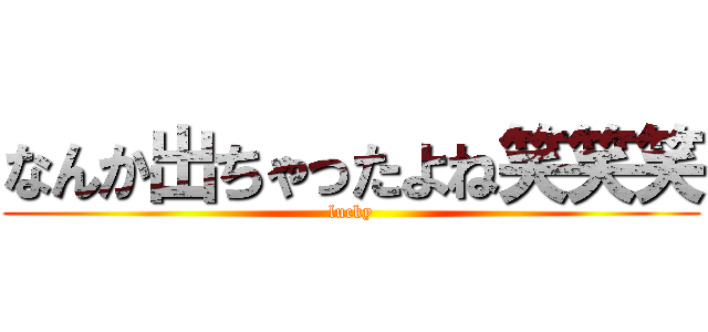 なんか出ちゃったよね笑笑笑 (lucky)