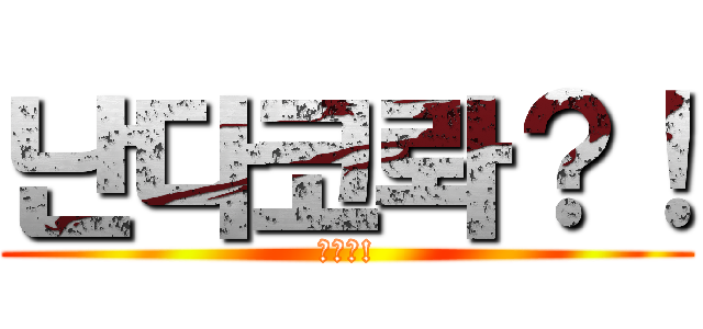 난다코롸？！ (아앙?!)