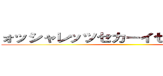 ォッシャレッツセカーイセーイフクヤァ ()