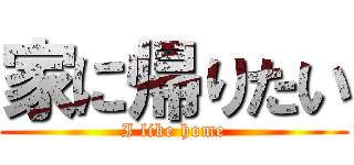 家に帰りたい (I like home)