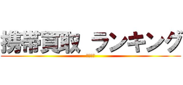 携帯買取 ランキング (毎日更新)