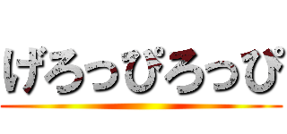 げろっぴろっぴ ()