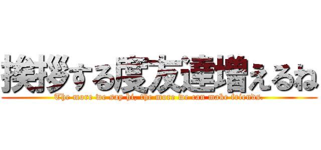 挨拶する度友達増えるね (The more we say hi, the more we can make friends.)