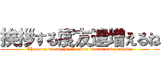 挨拶する度友達増えるね (The more we say hi, the more we can make friends.)