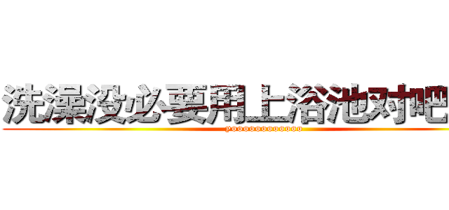 洗澡没必要用上浴池对吧混蛋 (yoooooooooooo)