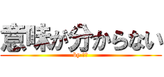 意味が分からない (by ヨミ)