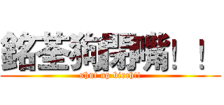 銘荃狗閉嘴！！ (shut up birch!!)