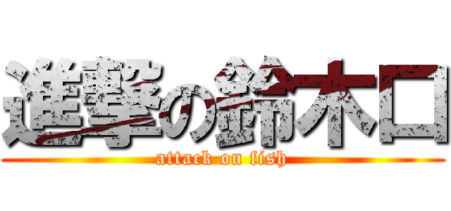 進撃の鈴木口 (attack on fish)