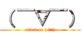 （ ￣▽￣） (attack on ( ￣▽￣))