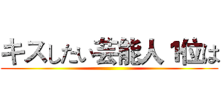 キスしたい芸能人１位は ()