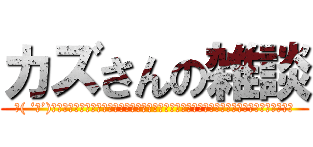 カズさんの雑談 (＼( ‘ω’)／ウオオアアアアアアアアアアアアアアアアアアアアアアーッッッッッッッッッッッッッッ！！)