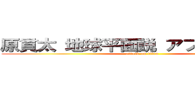 原貫太 地球平面説 アフリカ 教えた (attack on titan)