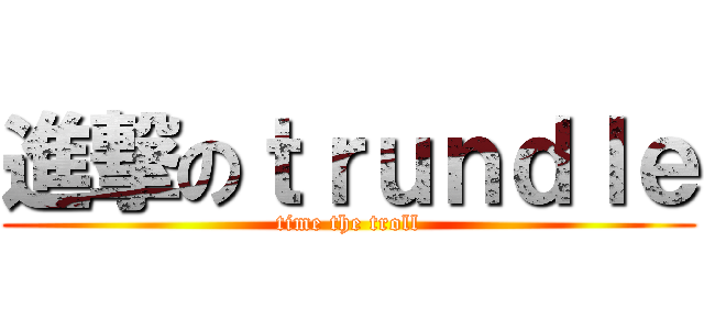 進撃のｔｒｕｎｄｌｅ (time the troll)