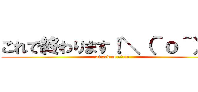 これで終わります！＼（＾ｏ＾）／ (attack on titan)