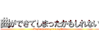 曲ができてしまったかもしれない (Maybe the song is completed)