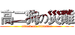 高二狗の災難 (attack on  disaster)