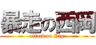 暴走の西岡 (attack on Pig)