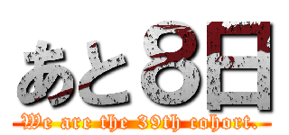 あと８日 (We are the 39th cohort.)